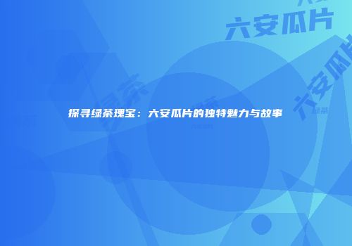 探寻绿茶瑰宝：六安瓜片的独特魅力与故事