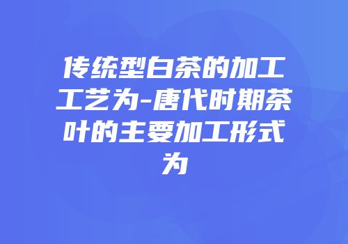 传统型白茶的加工工艺为-唐代时期茶叶的主要加工形式为