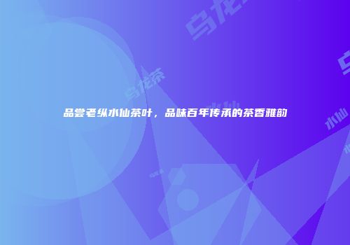 品尝老纵水仙茶叶，品味百年传承的茶香雅韵