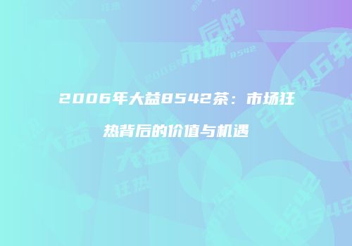 2006年大益8542茶：市场狂热背后的价值与机遇