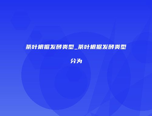 茶叶根据发酵类型_茶叶根据发酵类型分为