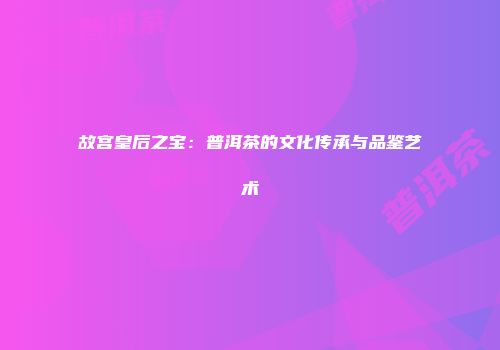故宫皇后之宝：普洱茶的文化传承与品鉴艺术