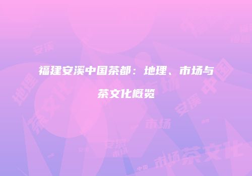 福建安溪中国茶都：地理、市场与茶文化概览
