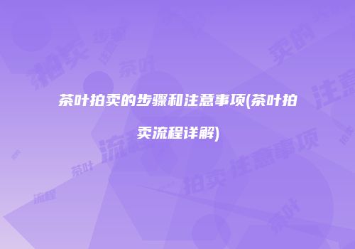 茶叶拍卖的步骤和注意事项(茶叶拍卖流程详解)