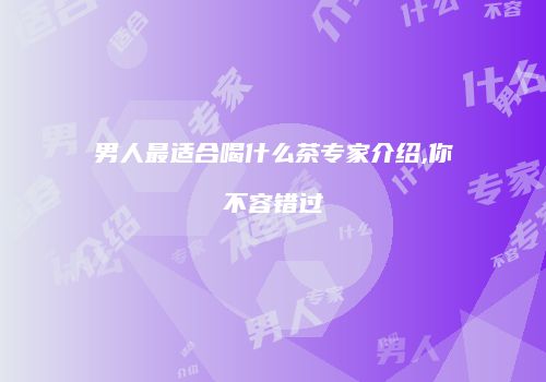 男人最适合喝什么茶专家介绍,你不容错过