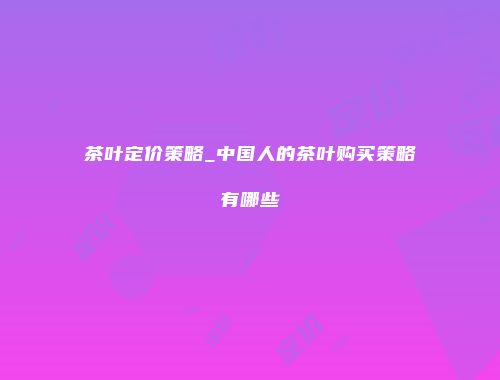 茶叶定价策略_中国人的茶叶购买策略有哪些