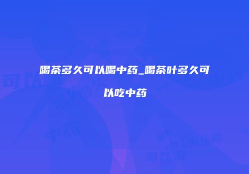 喝茶多久可以喝中药_喝茶叶多久可以吃中药