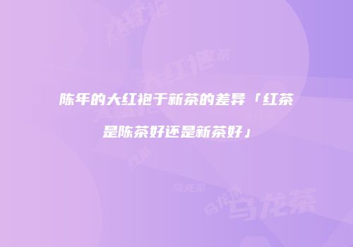 陈年的大红袍于新茶的差异「红茶是陈茶好还是新茶好」