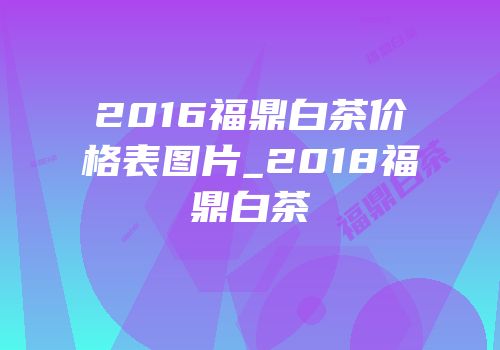 2016福鼎白茶价格表图片_2018福鼎白茶