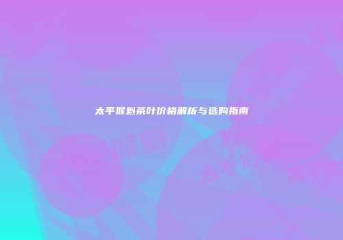 太平猴魁茶叶价格解析与选购指南