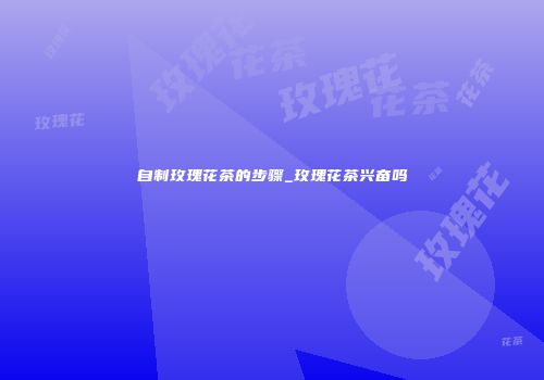 自制玫瑰花茶的步骤_玫瑰花茶兴奋吗
