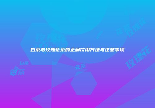 白茶与玫瑰花茶的正确饮用方法与注意事项