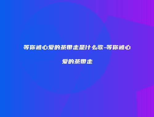 等你被心爱的茶带走是什么歌-等你被心爱的茶带走