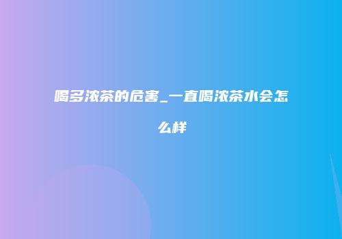 喝多浓茶的危害_一直喝浓茶水会怎么样