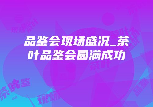 品鉴会现场盛况_茶叶品鉴会圆满成功