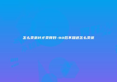 怎么卖茶叶才卖得好-90后不知道怎么卖茶