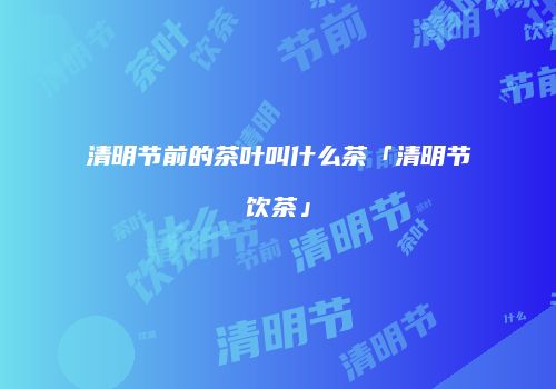 清明节前的茶叶叫什么茶「清明节饮茶」