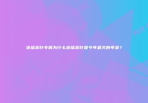 送福茶叶专属为什么送福茶叶是今年最火的年货？