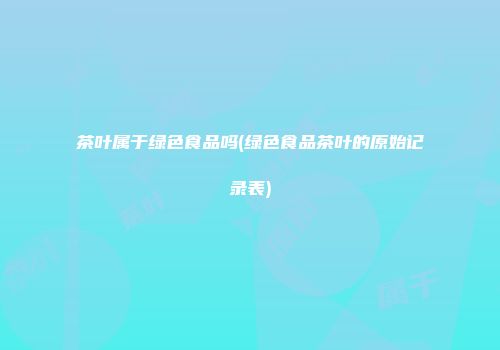 茶叶属于绿色食品吗(绿色食品茶叶的原始记录表)