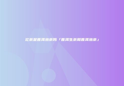 沱茶是普洱熟茶吗「普洱生茶和普洱熟茶」