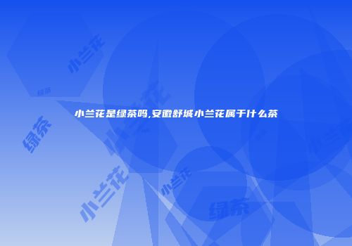 小兰花是绿茶吗,安徽舒城小兰花属于什么茶