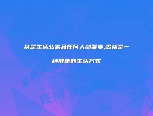 茶是生活必需品任何人都需要,喝茶是一种健康的生活方式