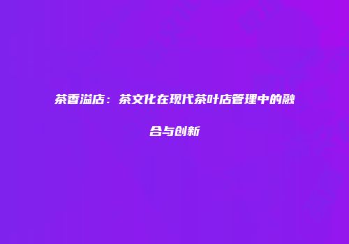 茶香溢店：茶文化在现代茶叶店管理中的融合与创新