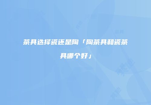 茶具选择瓷还是陶「陶茶具和瓷茶具哪个好」