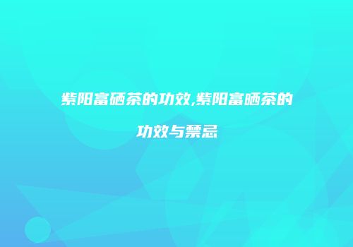 紫阳富硒茶的功效,紫阳富晒茶的功效与禁忌