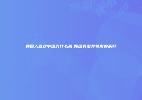 韩国人喜欢中国的什么茶,韩国有没有特别的茶叶