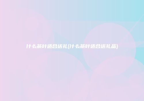 什么茶叶适合送礼(什么茶叶适合送礼品)