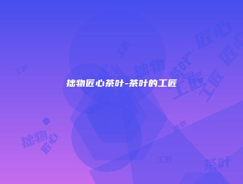 拙物匠心茶叶-茶叶的工匠