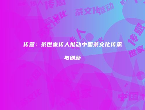 传意：茶世家传人推动中国茶文化传承与创新