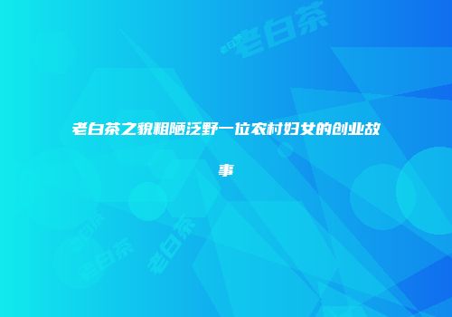 老白茶之貌粗陋泛野一位农村妇女的创业故事