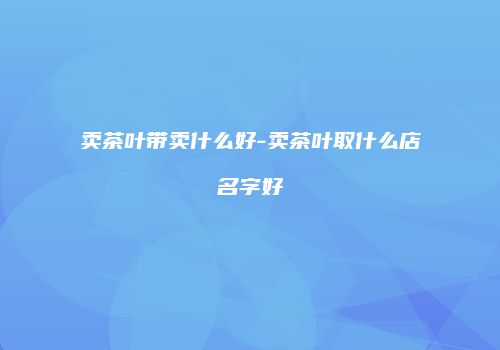 卖茶叶带卖什么好-卖茶叶取什么店名字好