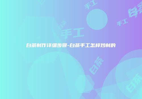白茶制作详细步骤-白茶手工怎样炒制的