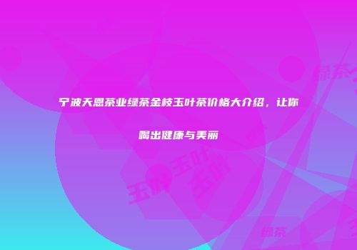 宁波天恩茶业绿茶金枝玉叶茶价格大介绍，让你喝出健康与美丽