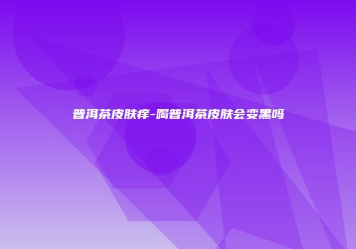 普洱茶皮肤痒-喝普洱茶皮肤会变黑吗