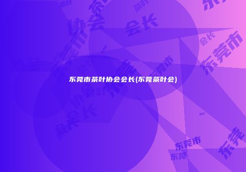 东莞市茶叶协会会长(东莞茶叶会)