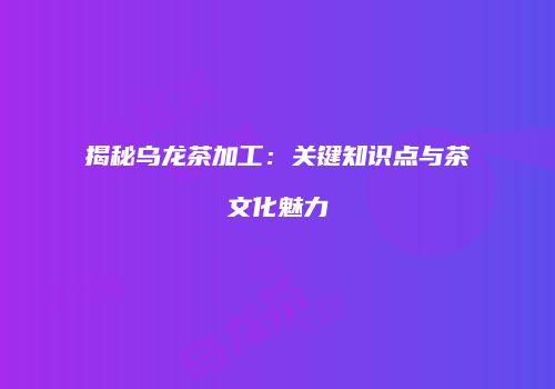 揭秘乌龙茶加工：关键知识点与茶文化魅力