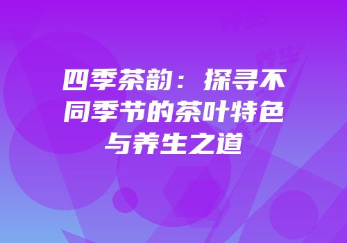 四季茶韵：探寻不同季节的茶叶特色与养生之道