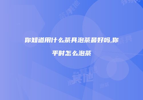 你知道用什么茶具泡茶最好吗,你平时怎么泡茶