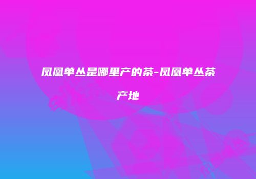 凤凰单丛是哪里产的茶-凤凰单丛茶产地
