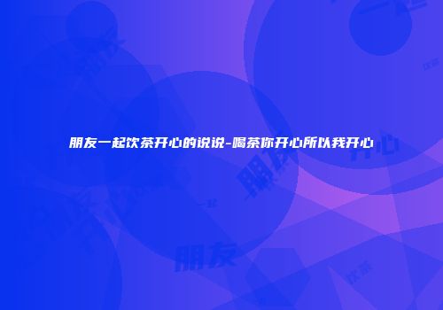 朋友一起饮茶开心的说说-喝茶你开心所以我开心