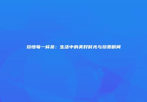 珍惜每一杯茶：生活中的美好时光与珍贵瞬间