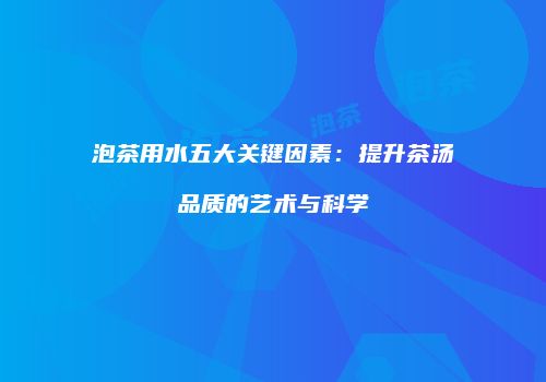 泡茶用水五大关键因素：提升茶汤品质的艺术与科学