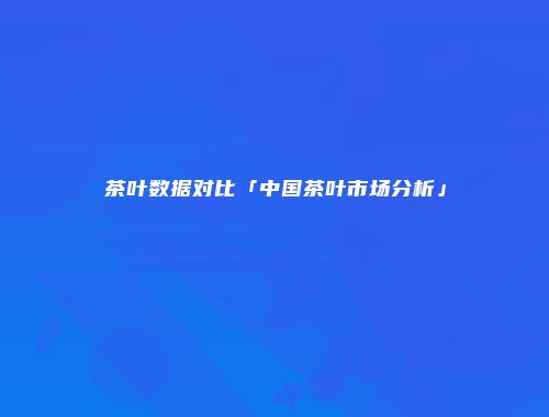 茶叶数据对比「中国茶叶市场分析」