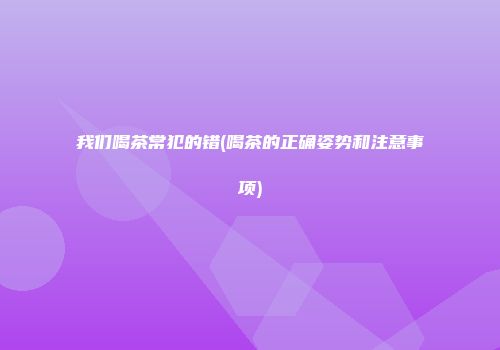 我们喝茶常犯的错(喝茶的正确姿势和注意事项)