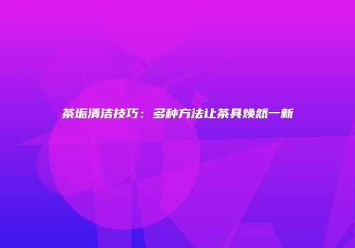 茶垢清洁技巧：多种方法让茶具焕然一新