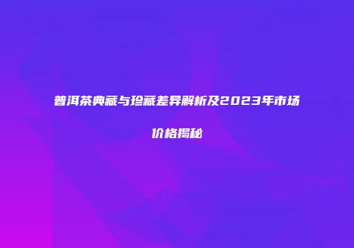 普洱茶典藏与珍藏差异解析及2023年市场价格揭秘